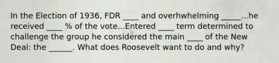 In the Election of 1936, FDR ____ and overhwhelming _____...he received ____ % of the vote...Entered ____ term determined to challenge the group he considered the main ____ of the New Deal: the ______. What does Roosevelt want to do and why?