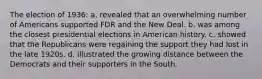 The election of 1936: a. revealed that an overwhelming number of Americans supported FDR and the New Deal. b. was among the closest presidential elections in American history. c. showed that the Republicans were regaining the support they had lost in the late 1920s. d. illustrated the growing distance between the Democrats and their supporters in the South.