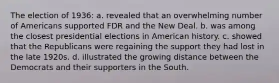 The election of 1936: a. revealed that an overwhelming number of Americans supported FDR and the New Deal. b. was among the closest presidential elections in American history. c. showed that the Republicans were regaining the support they had lost in the late 1920s. d. illustrated the growing distance between the Democrats and their supporters in the South.