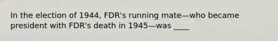 In the election of 1944, FDR's running mate—who became president with FDR's death in 1945—was ____