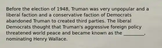 Before the election of 1948, Truman was very unpopular and a liberal faction and a conservative faction of Democrats abandoned Truman to created third parties. The liberal Democrats thought that Truman's aggressive foreign policy threatened world peace and became known as the _________, nominating Henry Wallace.