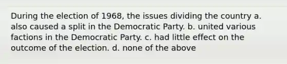 During the election of 1968, the issues dividing the country a. also caused a split in the Democratic Party. b. united various factions in the Democratic Party. c. had little effect on the outcome of the election. d. none of the above