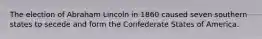 The election of Abraham Lincoln in 1860 caused seven southern states to secede and form the Confederate States of America.