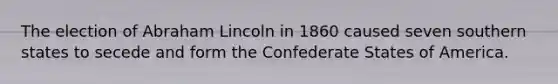 The election of Abraham Lincoln in 1860 caused seven southern states to secede and form the Confederate States of America.