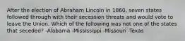 After the election of Abraham Lincoln in 1860, seven states followed through with their secession threats and would vote to leave the Union. Which of the following was not one of the states that seceded? -Alabama -Mississippi -Missouri -Texas