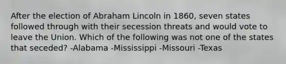 After the election of Abraham Lincoln in 1860, seven states followed through with their secession threats and would vote to leave the Union. Which of the following was not one of the states that seceded? -Alabama -Mississippi -Missouri -Texas