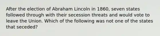 After the election of Abraham Lincoln in 1860, seven states followed through with their secession threats and would vote to leave the Union. Which of the following was not one of the states that seceded?