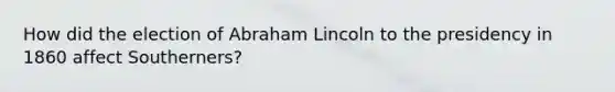 How did the election of Abraham Lincoln to the presidency in 1860 affect Southerners?