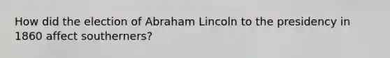 How did the election of Abraham Lincoln to the presidency in 1860 affect southerners?