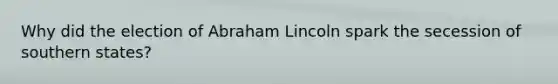 Why did the election of Abraham Lincoln spark the secession of southern states?