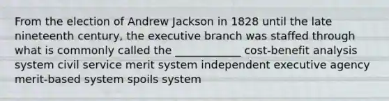 From the election of Andrew Jackson in 1828 until the late nineteenth century, <a href='https://www.questionai.com/knowledge/kBllUhZHhd-the-executive-branch' class='anchor-knowledge'>the executive branch</a> was staffed through what is commonly called the ____________ cost-benefit analysis system civil service merit system independent executive agency merit-based system spoils system