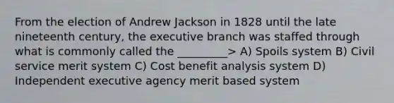 From the election of Andrew Jackson in 1828 until the late nineteenth century, the executive branch was staffed through what is commonly called the _________> A) Spoils system B) Civil service merit system C) Cost benefit analysis system D) Independent executive agency merit based system