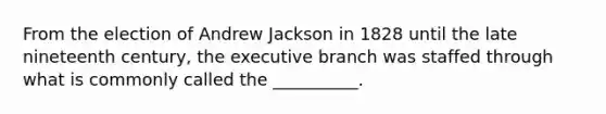 From the election of Andrew Jackson in 1828 until the late nineteenth century, the executive branch was staffed through what is commonly called the __________.