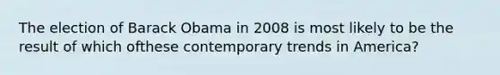 The election of Barack Obama in 2008 is most likely to be the result of which ofthese contemporary trends in America?