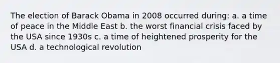 The election of Barack Obama in 2008 occurred during: a. a time of peace in the Middle East b. the worst financial crisis faced by the USA since 1930s c. a time of heightened prosperity for the USA d. a technological revolution