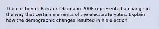 The election of Barrack Obama in 2008 represented a change in the way that certain elements of the electorate votes. Explain how the demographic changes resulted in his election.