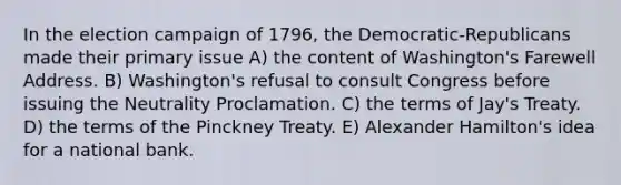 In the election campaign of 1796, the Democratic-Republicans made their primary issue A) the content of Washington's Farewell Address. B) Washington's refusal to consult Congress before issuing the Neutrality Proclamation. C) the terms of Jay's Treaty. D) the terms of the Pinckney Treaty. E) Alexander Hamilton's idea for a national bank.