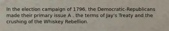 In the election campaign of 1796, the Democratic-Republicans made their primary issue A . the terms of Jay's Treaty and the crushing of the Whiskey Rebellion.