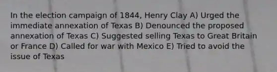 In the election campaign of 1844, Henry Clay A) Urged the immediate annexation of Texas B) Denounced the proposed annexation of Texas C) Suggested selling Texas to Great Britain or France D) Called for war with Mexico E) Tried to avoid the issue of Texas