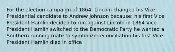 For the election campaign of 1864, Lincoln changed his Vice Presidential candidate to Andrew Johnson because: his first Vice President Hamlin decided to run against Lincoln in 1864 Vice President Hamlin switched to the Democratic Party he wanted a Southern running mate to symbolize reconciliation his first Vice President Hamlin died in office