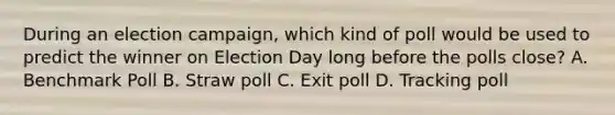 During an election campaign, which kind of poll would be used to predict the winner on Election Day long before the polls close? A. Benchmark Poll B. Straw poll C. Exit poll D. Tracking poll