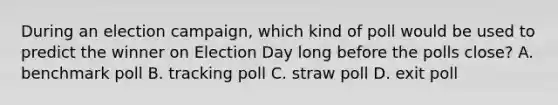 During an election campaign, which kind of poll would be used to predict the winner on Election Day long before the polls close? A. benchmark poll B. tracking poll C. straw poll D. exit poll