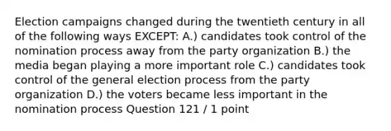 Election campaigns changed during the twentieth century in all of the following ways EXCEPT: A.) candidates took control of the nomination process away from the party organization B.) the media began playing a more important role C.) candidates took control of the general election process from the party organization D.) the voters became less important in the nomination process Question 121 / 1 point