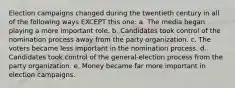 Election campaigns changed during the twentieth century in all of the following ways EXCEPT this one: a. The media began playing a more important role. b. Candidates took control of the nomination process away from the party organization. c. The voters became less important in the nomination process. d. Candidates took control of the general-election process from the party organization. e. Money became far more important in election campaigns.