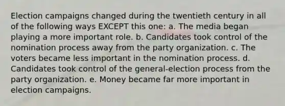 Election campaigns changed during the twentieth century in all of the following ways EXCEPT this one: a. The media began playing a more important role. b. Candidates took control of the nomination process away from the party organization. c. The voters became less important in the nomination process. d. Candidates took control of the general-election process from the party organization. e. Money became far more important in election campaigns.