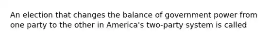 An election that changes the balance of government power from one party to the other in America's two-party system is called