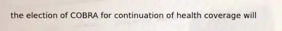 the election of COBRA for continuation of health coverage will