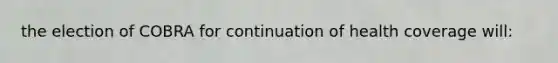 the election of COBRA for continuation of health coverage will: