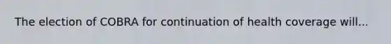 The election of COBRA for continuation of health coverage will...