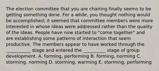 The election committee that you are chairing finally seems to be getting something done. For a while, you thought nothing would be accomplished; it seemed that committee members were more interested in whose ideas were addressed rather than the quality of the ideas. People have now started to "come together" and are establishing some patterns of interaction that seem productive. The members appear to have worked through the ___________ stage and entered the __________ stage of group development. A. forming, performing B. forming, norming C. storming, norming D. storming, warming E. storming, performing