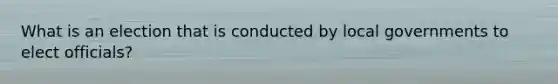What is an election that is conducted by local governments to elect officials?