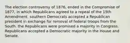 The election controversy of 1876, ended in the Compromise of 1877, in which Republicans agreed to a repeal of the 15th Amendment. southern Democrats accepted a Republican president in exchange for removal of federal troops from the South. the Republicans were promised a majority in Congress. Republicans accepted a Democratic majority in the House and Senate.