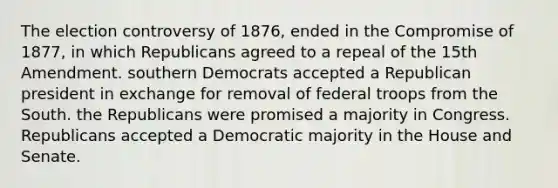 The election controversy of 1876, ended in the Compromise of 1877, in which Republicans agreed to a repeal of the 15th Amendment. southern Democrats accepted a Republican president in exchange for removal of federal troops from the South. the Republicans were promised a majority in Congress. Republicans accepted a Democratic majority in the House and Senate.