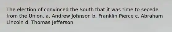 The election of convinced the South that it was time to secede from the Union. a. Andrew Johnson b. Franklin Pierce c. Abraham Lincoln d. Thomas Jefferson