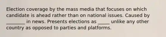 Election coverage by the mass media that focuses on which candidate is ahead rather than on national issues. Caused by ________ in news. Presents elections as _____ unlike any other country as opposed to parties and platforms.