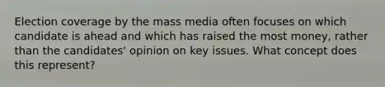 Election coverage by the mass media often focuses on which candidate is ahead and which has raised the most money, rather than the candidates' opinion on key issues. What concept does this represent?