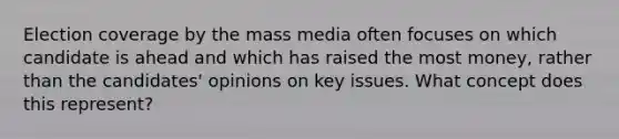 Election coverage by the mass media often focuses on which candidate is ahead and which has raised the most money, rather than the candidates' opinions on key issues. What concept does this represent?