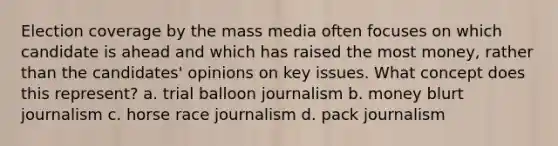 Election coverage by the mass media often focuses on which candidate is ahead and which has raised the most money, rather than the candidates' opinions on key issues. What concept does this represent? a. trial balloon journalism b. money blurt journalism c. horse race journalism d. pack journalism