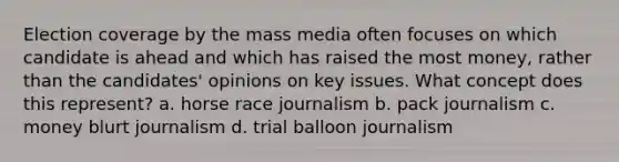 Election coverage by the mass media often focuses on which candidate is ahead and which has raised the most money, rather than the candidates' opinions on key issues. What concept does this represent? a. horse race journalism b. pack journalism c. money blurt journalism d. trial balloon journalism