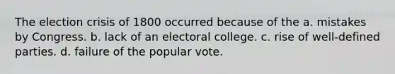 The election crisis of 1800 occurred because of the a. mistakes by Congress. b. lack of an electoral college. c. rise of well-defined parties. d. failure of the popular vote.