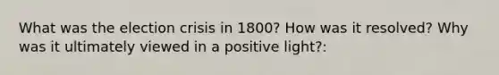 What was the election crisis in 1800? How was it resolved? Why was it ultimately viewed in a positive light?: