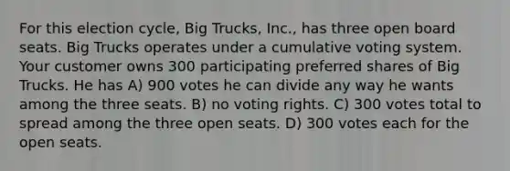 For this election cycle, Big Trucks, Inc., has three open board seats. Big Trucks operates under a cumulative voting system. Your customer owns 300 participating preferred shares of Big Trucks. He has A) 900 votes he can divide any way he wants among the three seats. B) no voting rights. C) 300 votes total to spread among the three open seats. D) 300 votes each for the open seats.