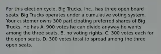 For this election cycle, Big Trucks, Inc., has three open board seats. Big Trucks operates under a cumulative voting system. Your customer owns 300 participating preferred shares of Big Trucks. He has A. 900 votes he can divide anyway he wants among the three seats. B. no voting rights. C. 300 votes each for the open seats. D. 300 votes total to spread among the three open seats.