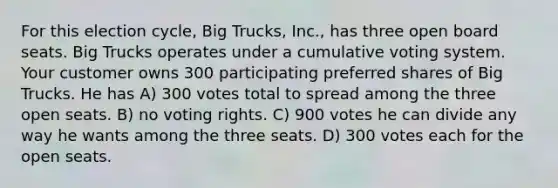 For this election cycle, Big Trucks, Inc., has three open board seats. Big Trucks operates under a cumulative voting system. Your customer owns 300 participating preferred shares of Big Trucks. He has A) 300 votes total to spread among the three open seats. B) no voting rights. C) 900 votes he can divide any way he wants among the three seats. D) 300 votes each for the open seats.