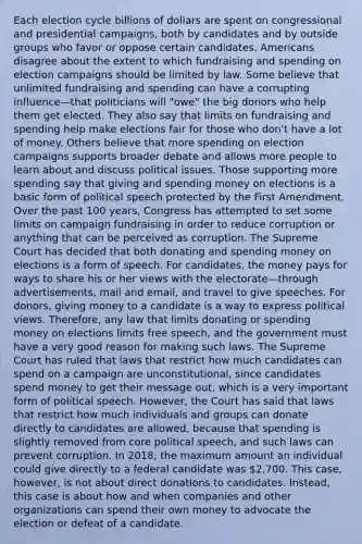 Each election cycle billions of dollars are spent on congressional and presidential campaigns, both by candidates and by outside groups who favor or oppose certain candidates. Americans disagree about the extent to which fundraising and spending on election campaigns should be limited by law. Some believe that unlimited fundraising and spending can have a corrupting influence—that politicians will "owe" the big donors who help them get elected. They also say that limits on fundraising and spending help make elections fair for those who don't have a lot of money. Others believe that more spending on election campaigns supports broader debate and allows more people to learn about and discuss political issues. Those supporting more spending say that giving and spending money on elections is a basic form of political speech protected by the First Amendment. Over the past 100 years, Congress has attempted to set some limits on campaign fundraising in order to reduce corruption or anything that can be perceived as corruption. The Supreme Court has decided that both donating and spending money on elections is a form of speech. For candidates, the money pays for ways to share his or her views with the electorate—through advertisements, mail and email, and travel to give speeches. For donors, giving money to a candidate is a way to express political views. Therefore, any law that limits donating or spending money on elections limits free speech, and the government must have a very good reason for making such laws. The Supreme Court has ruled that laws that restrict how much candidates can spend on a campaign are unconstitutional, since candidates spend money to get their message out, which is a very important form of political speech. However, the Court has said that laws that restrict how much individuals and groups can donate directly to candidates are allowed, because that spending is slightly removed from core political speech, and such laws can prevent corruption. In 2018, the maximum amount an individual could give directly to a federal candidate was 2,700. This case, however, is not about direct donations to candidates. Instead, this case is about how and when companies and other organizations can spend their own money to advocate the election or defeat of a candidate.