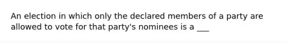 An election in which only the declared members of a party are allowed to vote for that party's nominees is a ___